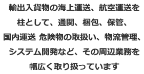 輸出入貨物の海上運送、航空運送を柱として、通関、梱包、保管、国内運送 危険物の取扱い、物流管理、システム開発など、その周辺業務を幅広く取り扱っています